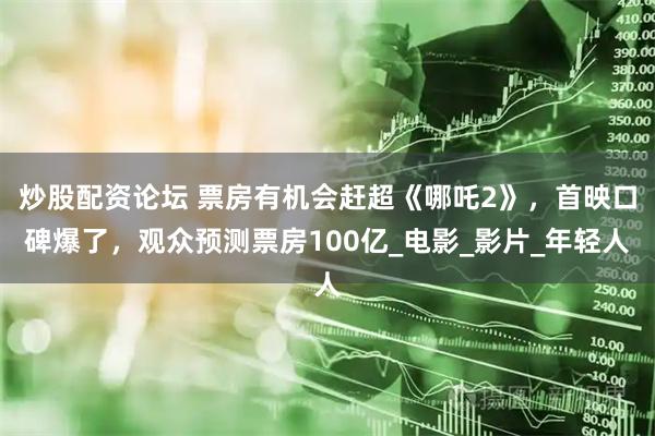 炒股配资论坛 票房有机会赶超《哪吒2》，首映口碑爆了，观众预测票房100亿_电影_影片_年轻人