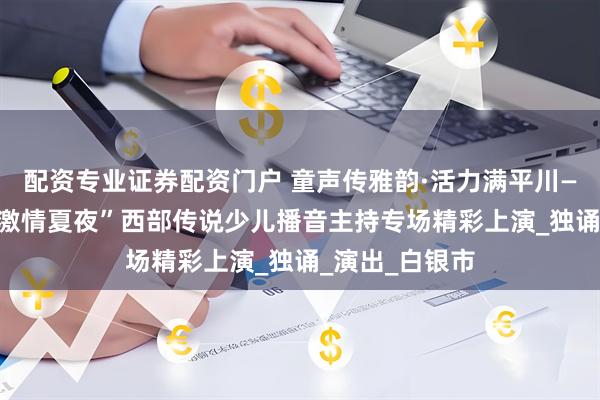 配资专业证券配资门户 童声传雅韵·活力满平川——“活力平川 激情夏夜”西部传说少儿播音主持专场精彩上演_独诵_演出_白银市