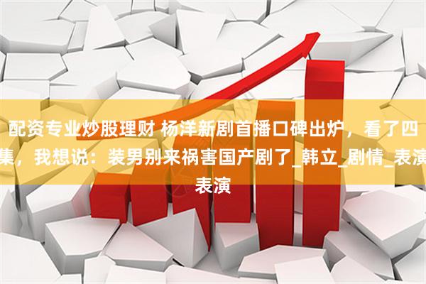 配资专业炒股理财 杨洋新剧首播口碑出炉，看了四集，我想说：装男别来祸害国产剧了_韩立_剧情_表演