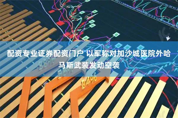 配资专业证券配资门户 以军称对加沙城医院外哈马斯武装发动空袭