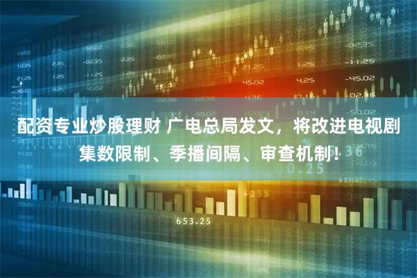 配资专业炒股理财 广电总局发文，将改进电视剧集数限制、季播间隔、审查机制！