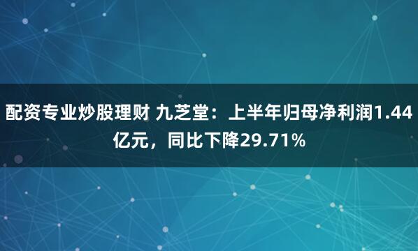 配资专业炒股理财 九芝堂：上半年归母净利润1.44亿元，同比下降29.71%