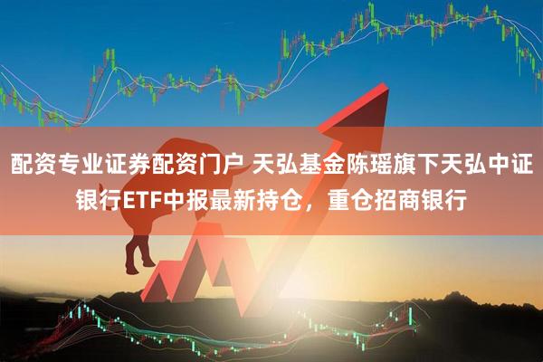 配资专业证券配资门户 天弘基金陈瑶旗下天弘中证银行ETF中报最新持仓，重仓招商银行