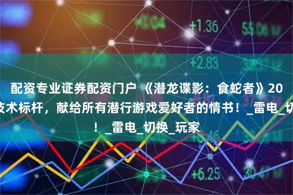 配资专业证券配资门户 《潜龙谍影：食蛇者》2025年的技术标杆，献给所有潜行游戏爱好者的情书！_雷电_切换_玩家