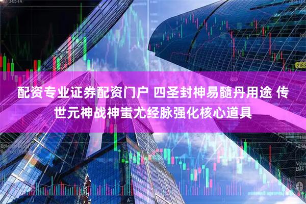 配资专业证券配资门户 四圣封神易髓丹用途 传世元神战神蚩尤经脉强化核心道具