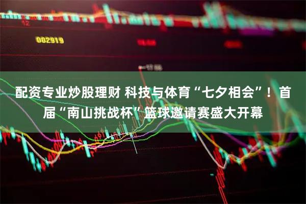 配资专业炒股理财 科技与体育“七夕相会”！首届“南山挑战杯”篮球邀请赛盛大开幕