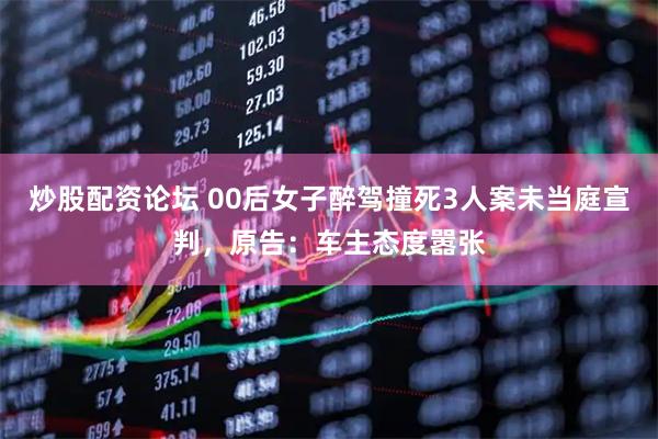 炒股配资论坛 00后女子醉驾撞死3人案未当庭宣判，原告：车主态度嚣张