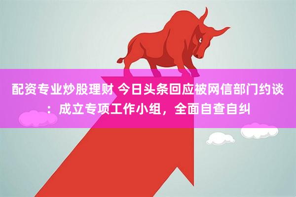 配资专业炒股理财 今日头条回应被网信部门约谈：成立专项工作小组，全面自查自纠