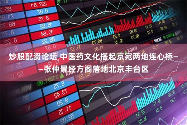 炒股配资论坛 中医药文化搭起京宛两地连心桥——张仲景经方阁落地北京丰台区