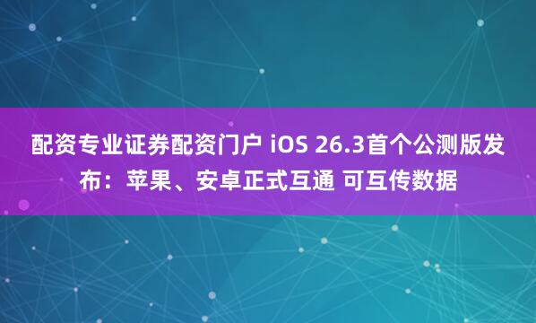 配资专业证券配资门户 iOS 26.3首个公测版发布：苹果、安卓正式互通 可互传数据