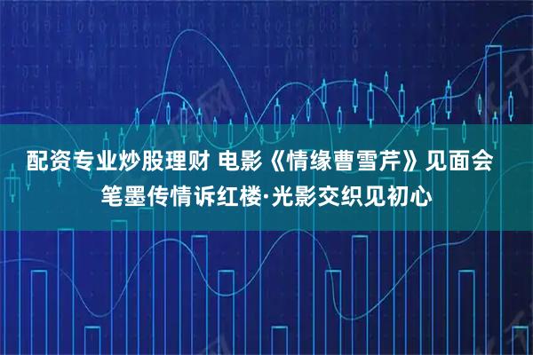 配资专业炒股理财 电影《情缘曹雪芹》见面会 笔墨传情诉红楼·光影交织见初心