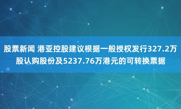股票新闻 港亚控股建议根据一般授权发行327.2万股认购股份及5237.76万港元的可转换票据