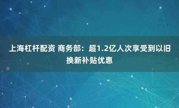 上海杠杆配资 商务部：超1.2亿人次享受到以旧换新补贴优惠