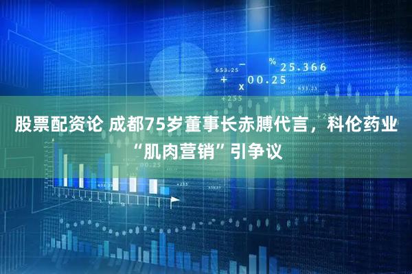 股票配资论 成都75岁董事长赤膊代言，科伦药业“肌肉营销”引争议