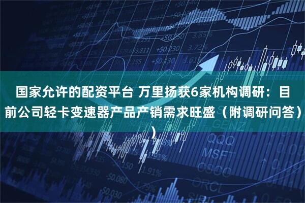 国家允许的配资平台 万里扬获6家机构调研：目前公司轻卡变速器产品产销需求旺盛（附调研问答）