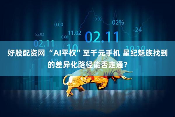 好股配资网 “AI平权”至千元手机 星纪魅族找到的差异化路径能否走通？