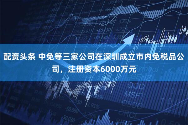 配资头条 中免等三家公司在深圳成立市内免税品公司，注册资本6000万元