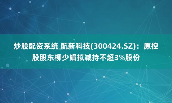 炒股配资系统 航新科技(300424.SZ)：原控股股东柳少娟拟减持不超3%股份
