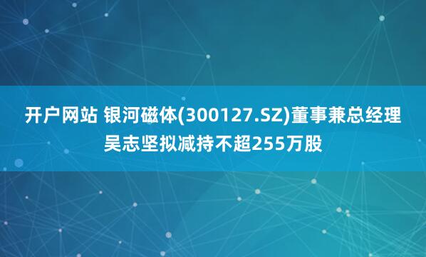 开户网站 银河磁体(300127.SZ)董事兼总经理吴志坚拟减持不超255万股