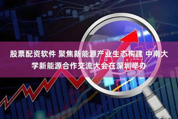 股票配资软件 聚焦新能源产业生态构建 中南大学新能源合作交流大会在深圳举办