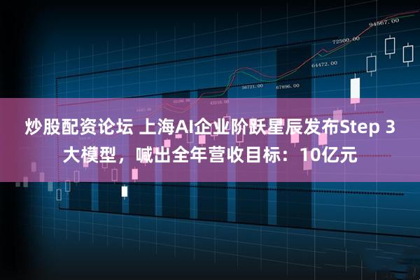 炒股配资论坛 上海AI企业阶跃星辰发布Step 3大模型，喊出全年营收目标：10亿元