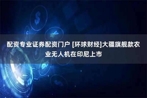 配资专业证券配资门户 [环球财经]大疆旗舰款农业无人机在印尼上市