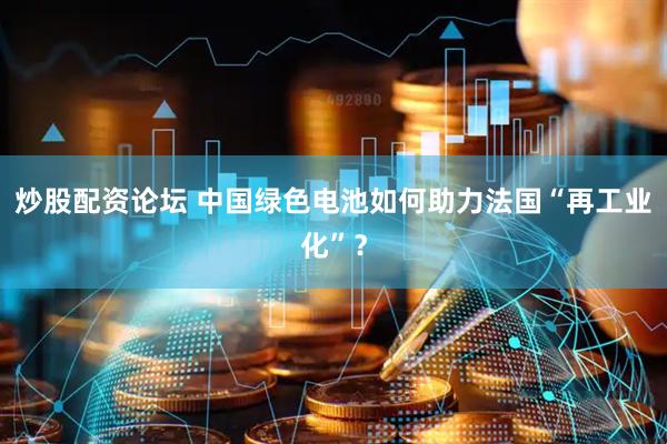 炒股配资论坛 中国绿色电池如何助力法国“再工业化”？