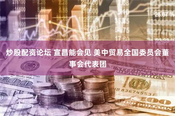 炒股配资论坛 宣昌能会见 美中贸易全国委员会董事会代表团