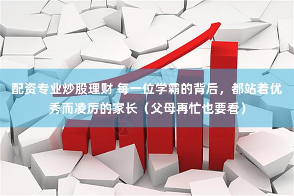配资专业炒股理财 每一位学霸的背后，都站着优秀而凌厉的家长（父母再忙也要看）