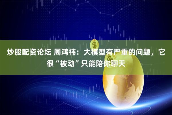 炒股配资论坛 周鸿祎：大模型有严重的问题，它很“被动”只能陪你聊天