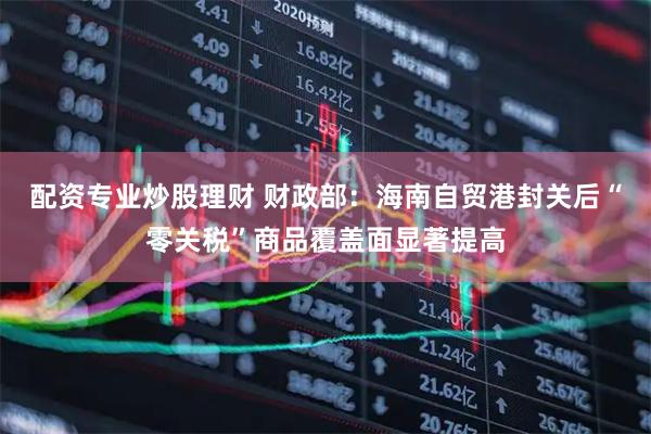 配资专业炒股理财 财政部：海南自贸港封关后“零关税”商品覆盖面显著提高
