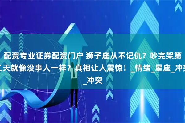 配资专业证券配资门户 狮子座从不记仇？吵完架第二天就像没事人一样？真相让人震惊！_情绪_星座_冲突