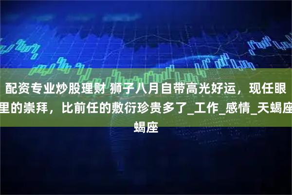 配资专业炒股理财 狮子八月自带高光好运，现任眼里的崇拜，比前任的敷衍珍贵多了_工作_感情_天蝎座