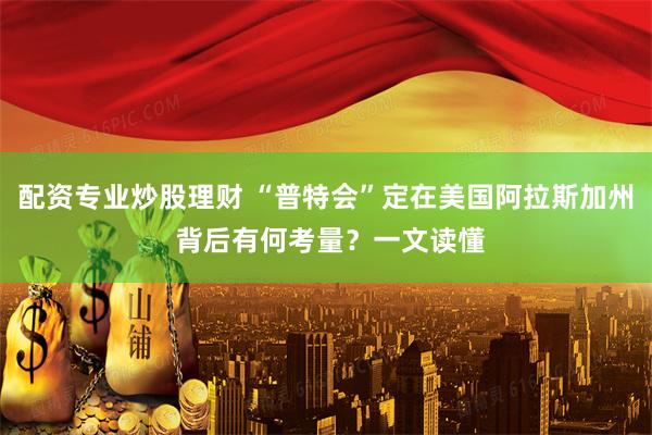 配资专业炒股理财 “普特会”定在美国阿拉斯加州 背后有何考量？一文读懂