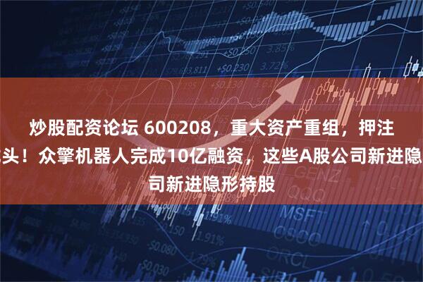 炒股配资论坛 600208，重大资产重组，押注靶材龙头！众擎机器人完成10亿融资，这些A股公司新进隐形持股