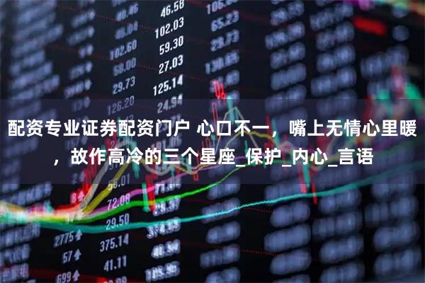 配资专业证券配资门户 心口不一，嘴上无情心里暖，故作高冷的三个星座_保护_内心_言语
