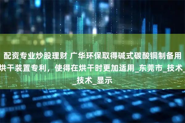 配资专业炒股理财 广华环保取得碱式碳酸铜制备用快速烘干装置专利，使得在烘干时更加适用_东莞市_技术_显示