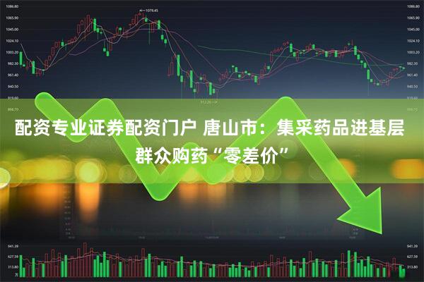 配资专业证券配资门户 唐山市：集采药品进基层 群众购药“零差价”