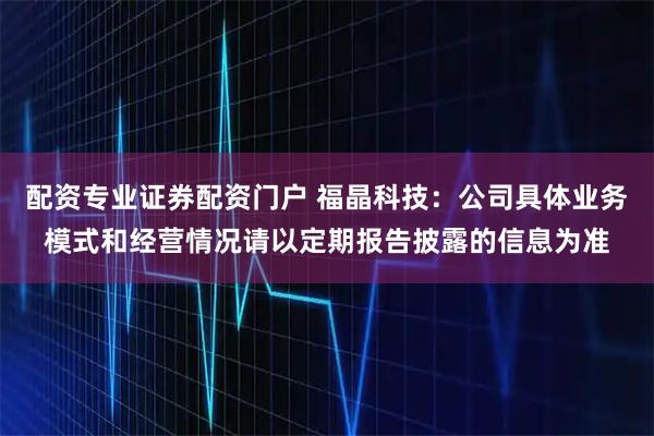 配资专业证券配资门户 福晶科技：公司具体业务模式和经营情况请以定期报告披露的信息为准