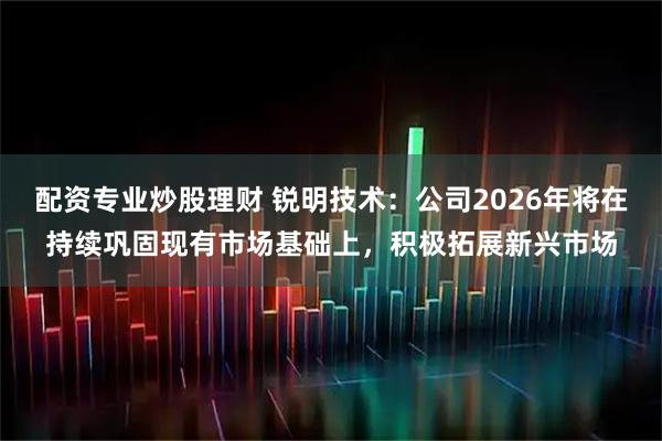配资专业炒股理财 锐明技术:公司2026年将在持续巩固现有市场基础上,积极拓展新兴市场